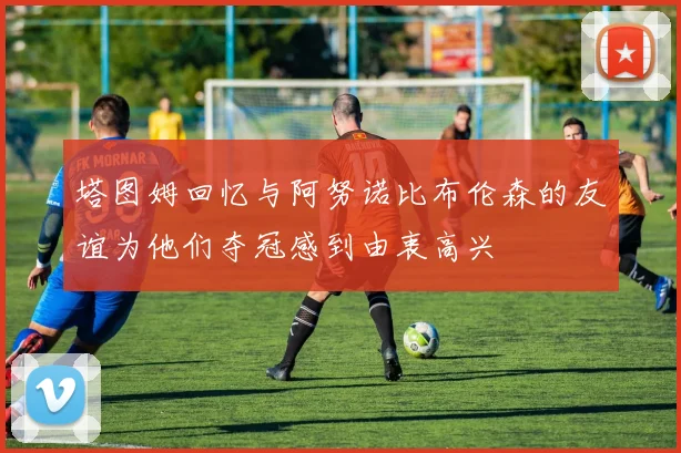 塔图姆回忆与阿努诺比布伦森的友谊为他们夺冠感到由衷高兴